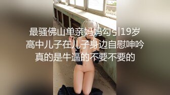 最骚佛山单亲妈妈勾引19岁高中儿子在儿子身边自慰呻吟真的是牛逼的不要不要的