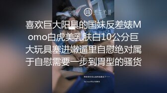 喜欢巨大阳具的国妹反差婊Momo白虎美乳肤白10公分巨大玩具塞进嫩逼里自慰绝对属于自慰需要一步到胃型的骚货