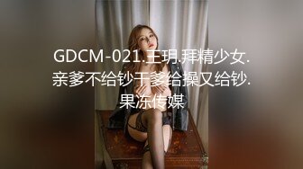 GDCM-021.王玥.拜精少女.亲爹不给钞干爹给操又给钞.果冻传媒