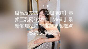 极品反差婊❤️顶级萝莉】童颜巨乳网红女神『Meiil』最新啪啪私拍 啪啪阿黑颜撸点极高 完美露脸