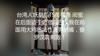 台湾人妖皇后TS黃楀喬 闺蜜在后面边干边撸鸡巴，我在前面用大鸡巴堵住直男的嘴，叠罗汉震刺激！