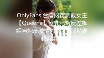 OnlyFans 台湾网黄調教女王【Queena】巨乳肥臀反差御姐与炮友激情啪啪互插 SM調教男炮友