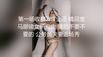 第一场收费288金币 精品宝马眼镜女研究生 骚的不要不要的 公务员夫妻返场秀