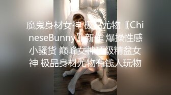 魔鬼身材女神 极品尤物〖ChineseBunny〗新作 爆操性感小骚货 巅峰女神顶级精盆女神 极品身材尤物有钱人玩物