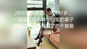 2800网约外围，阴毛好多，一舔逼爽得乱耸，白浆把套子都搞白了，全程换了两个套套，好激情1