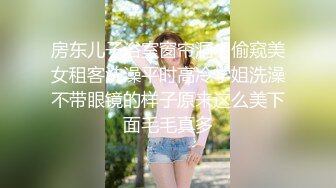 房东儿子浴室窗帘洞中偷窥美女租客洗澡平时高冷学姐洗澡不带眼镜的样子原来这么美下面毛毛真多