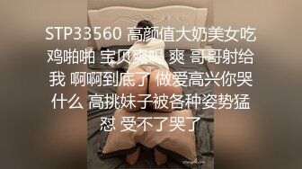 STP33560 高颜值大奶美女吃鸡啪啪 宝贝爽吗 爽 哥哥射给我 啊啊到底了 做爱高兴你哭什么 高挑妹子被各种姿势猛怼 受不了哭了