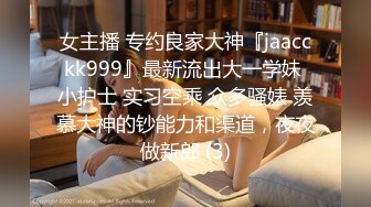 女主播 专约良家大神『jaacckk999』最新流出大一学妹 小护士 实习空乘 众多骚婊 羡慕大神的钞能力和渠道，夜夜做新郎 (3)