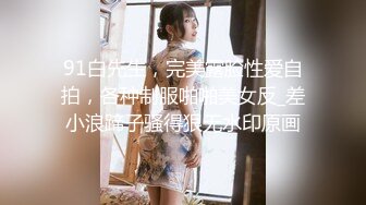 91白先生，完美露脸性爱自拍，各种制服啪啪美女反_差小浪蹄子骚得狠无水印原画