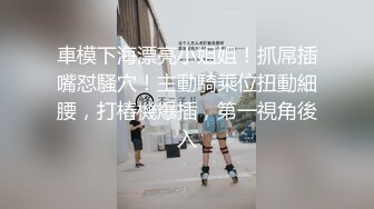 車模下海漂亮小姐姐！抓屌插嘴怼騷穴！主動騎乘位扭動細腰，打樁機爆插，第一視角後入