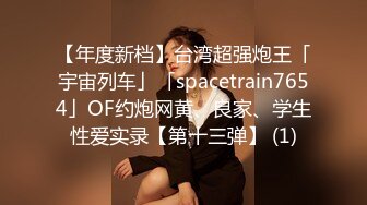 【年度新档】台湾超强炮王「宇宙列车」「spacetrain7654」OF约炮网黄、良家、学生性爱实录【第十三弹】 (1)