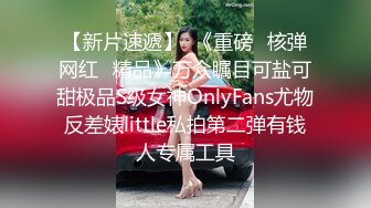 【新片速遞】  《重磅✅核弹网红✅精品》万众瞩目可盐可甜极品S级女神OnlyFans尤物反差婊little私拍第二弹有钱人专属工具