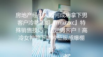 房地产经纪人如何成功拿下男客户冷艳御姐『miuzxc』特殊销售技巧，逼定男客户！高冷女神胯下呻吟征服感爆棚