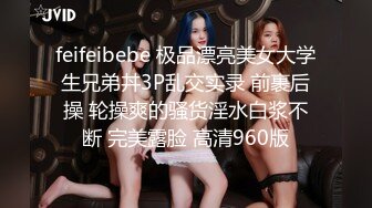 feifeibebe 极品漂亮美女大学生兄弟丼3P乱交实录 前裹后操 轮操爽的骚货淫水白浆不断 完美露脸 高清960版