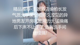 精品推荐-主题酒店偷拍长发气质大学美女和好久没见的异地男友开房时被用力太猛操痛后下床不让干了,追到洗手间继续搞!