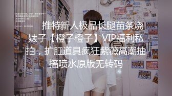 ❤️推特新人极品长腿苗条烧婊子【橙子橙子】VIP福利私拍，扩肛道具疯狂紫薇高潮抽搐喷水原版无转码