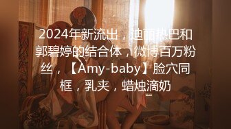 2024年新流出，迪丽热巴和郭碧婷的结合体，微博百万粉丝，【Amy-baby】脸穴同框，乳夹，蜡烛滴奶