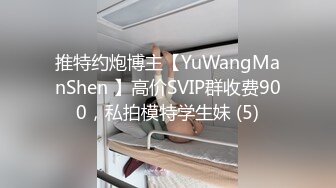 推特约炮博主【YuWangManShen 】高价SVIP群收费900，私拍模特学生妹 (5)