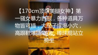 【170cm顶级美腿女神】第一骚女暴力自慰，各种道具万物皆可插，大茄子撑爆小穴，高跟鞋爆插菊花，棒球棍站立骑坐